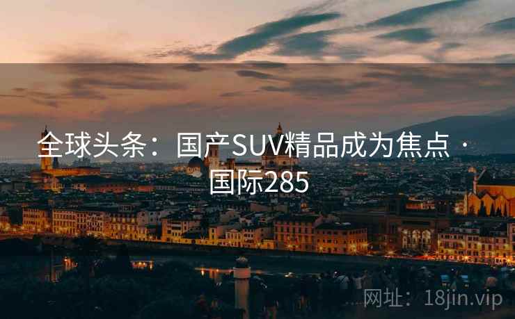 全球头条：国产SUV精品成为焦点 · 国际285