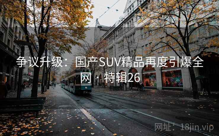 争议升级：国产SUV精品再度引爆全网 · 特辑26